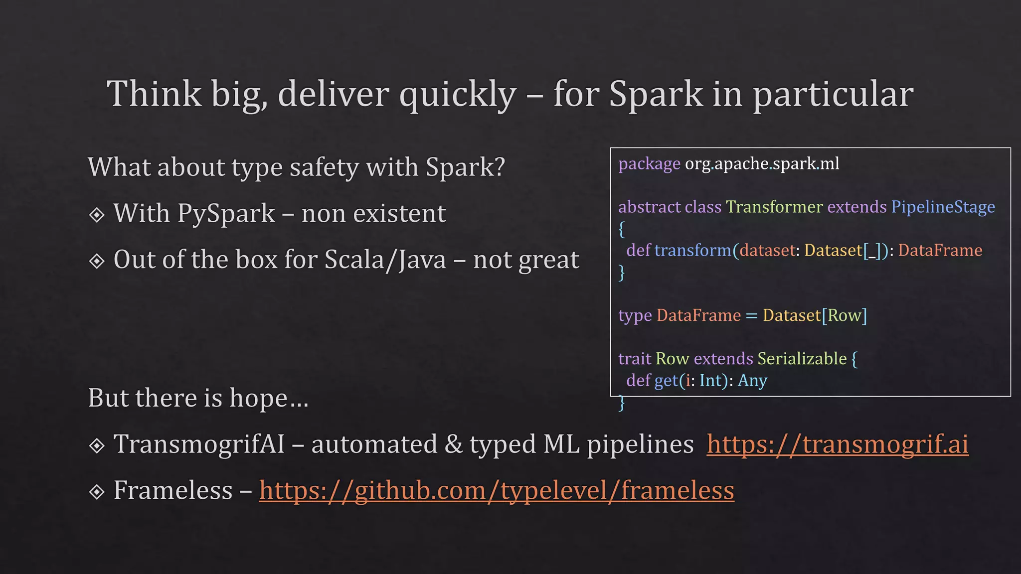 package org.apache.spark.ml
abstract class Transformer extends PipelineStage
{
def transform(dataset: Dataset[_]): DataFrame
}
type DataFrame = Dataset[Row]
trait Row extends Serializable {
def get(i: Int): Any
}
 