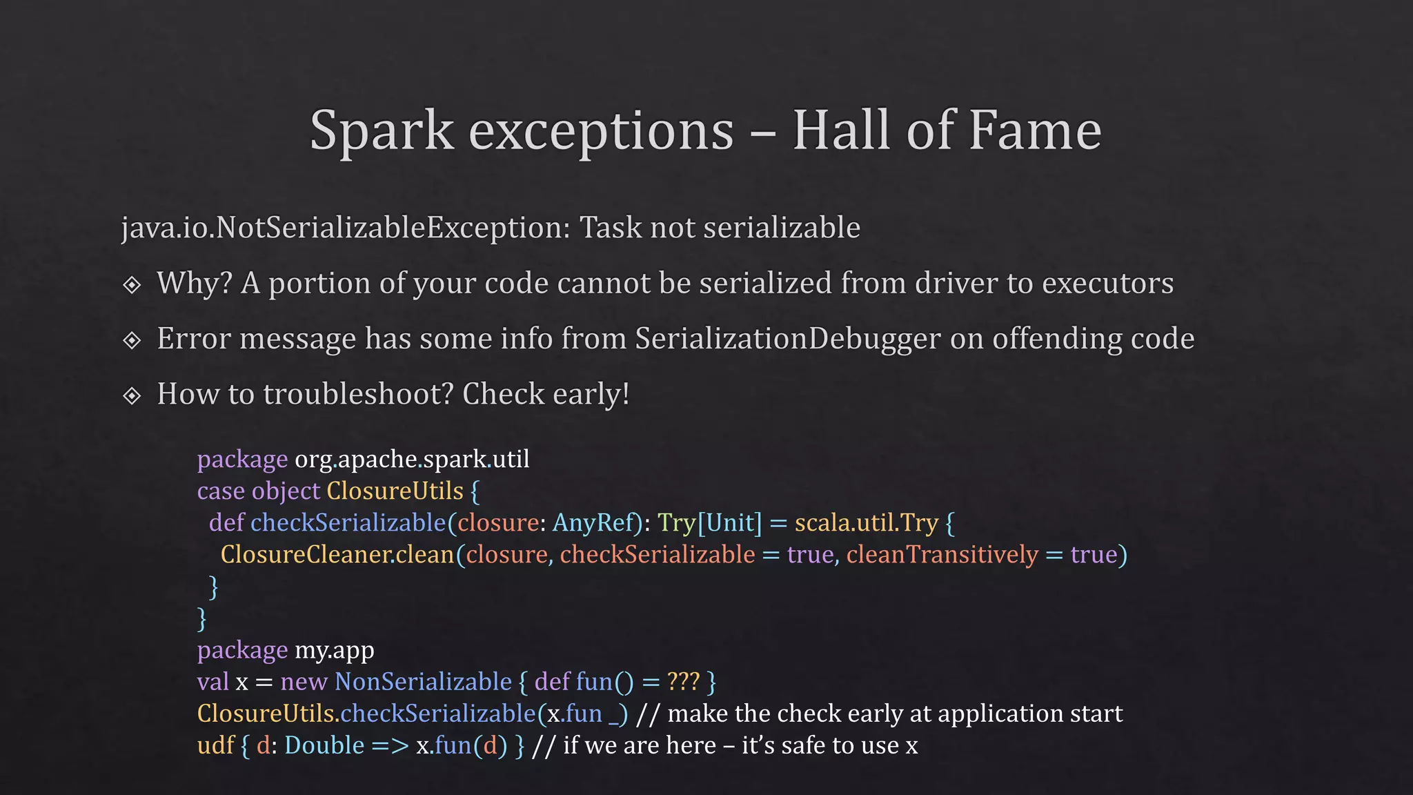 package org.apache.spark.util
case object ClosureUtils {
def checkSerializable(closure: AnyRef): Try[Unit] = scala.util.Try {
ClosureCleaner.clean(closure, checkSerializable = true, cleanTransitively = true)
}
}
package my.app
val x = new NonSerializable { def fun() = ??? }
ClosureUtils.checkSerializable(x.fun _) // make the check early at application start
udf { d: Double => x.fun(d) } // if we are here – it’s safe to use x
 