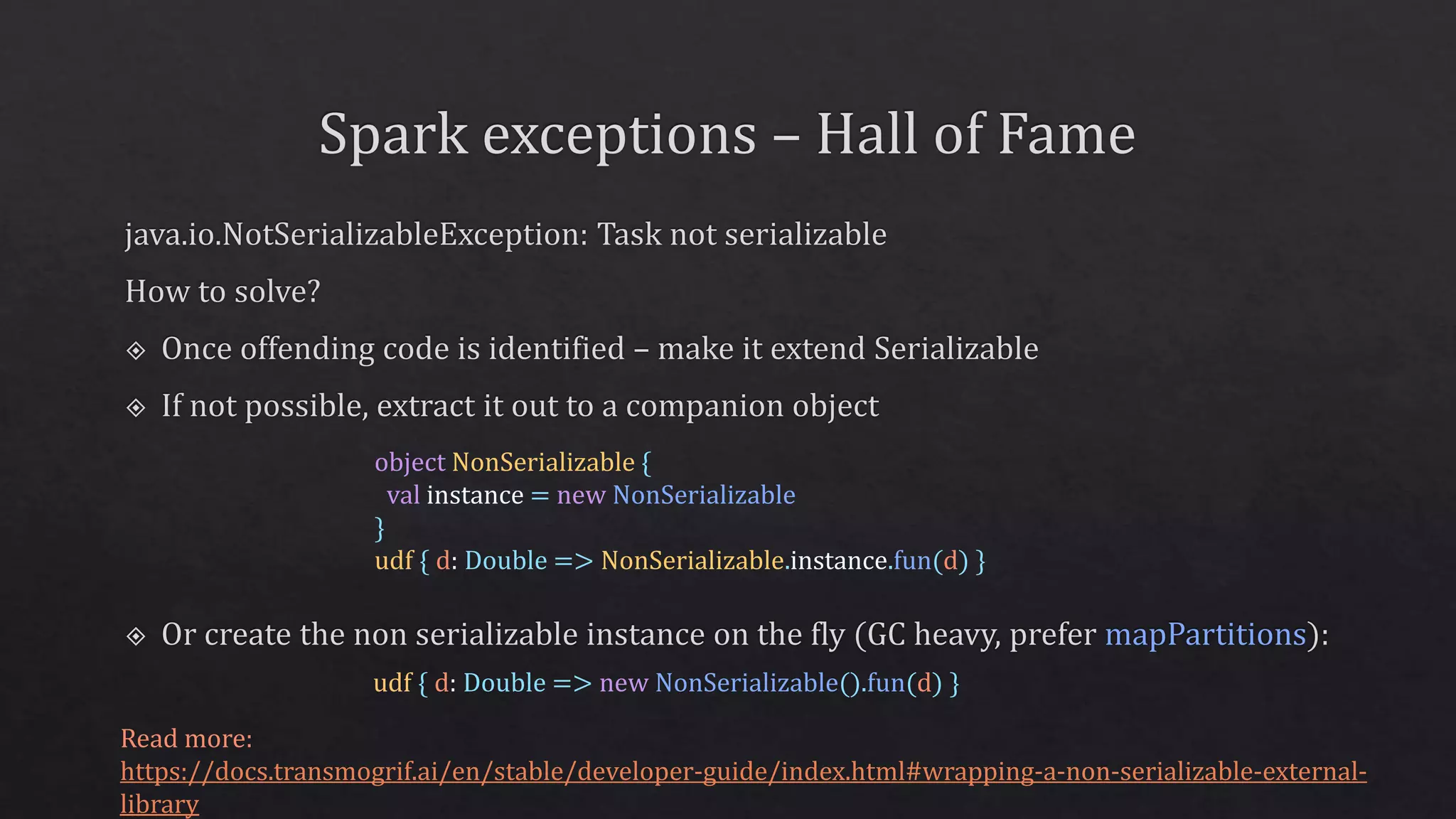 Read more:
https://docs.transmogrif.ai/en/stable/developer-guide/index.html#wrapping-a-non-serializable-external-
library
udf { d: Double => new NonSerializable().fun(d) }
object NonSerializable {
val instance = new NonSerializable
}
udf { d: Double => NonSerializable.instance.fun(d) }
 