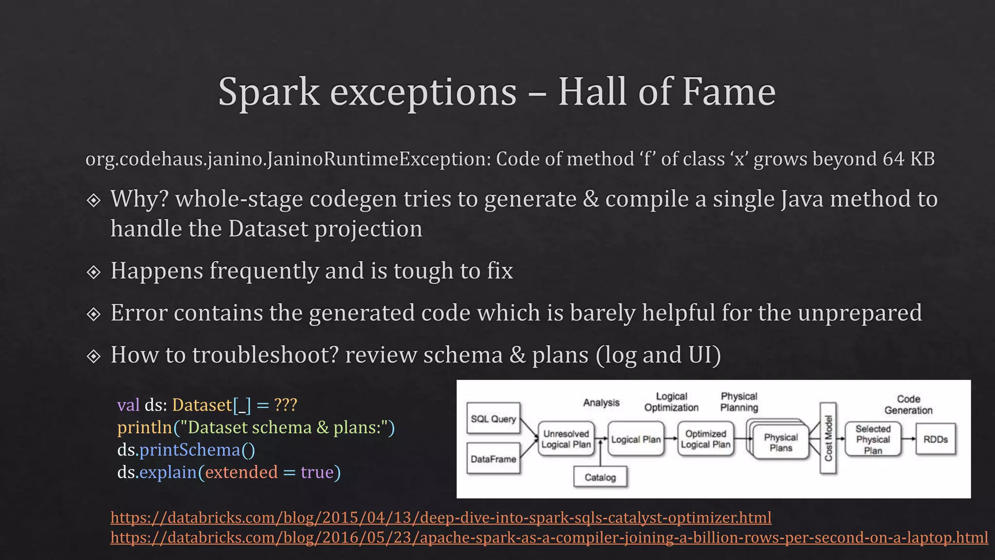 val ds: Dataset[_] = ???
println("Dataset schema & plans:")
ds.printSchema()
ds.explain(extended = true)
https://databricks.com/blog/2015/04/13/deep-dive-into-spark-sqls-catalyst-optimizer.html
https://databricks.com/blog/2016/05/23/apache-spark-as-a-compiler-joining-a-billion-rows-per-second-on-a-laptop.html
 