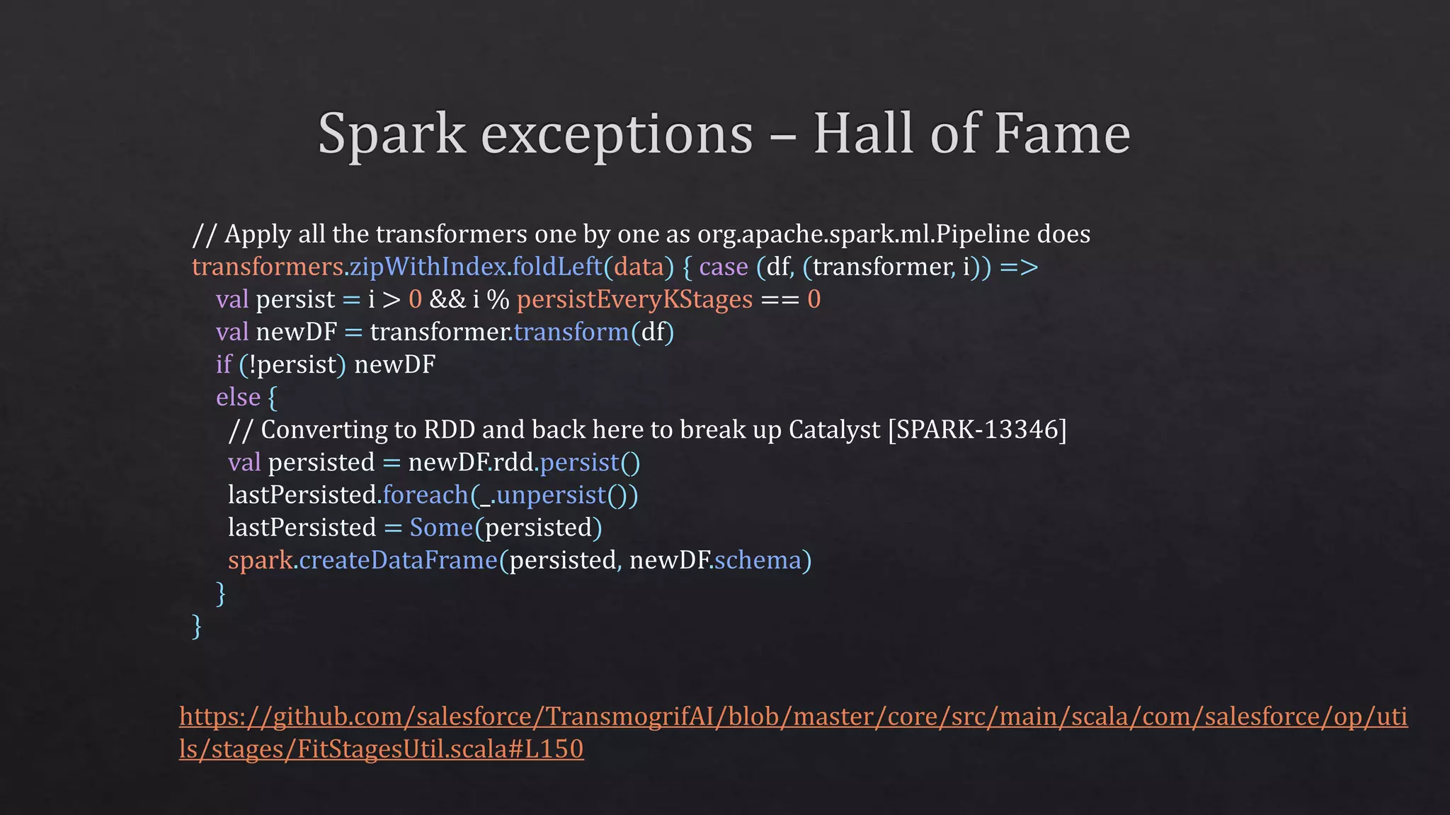 // Apply all the transformers one by one as org.apache.spark.ml.Pipeline does
transformers.zipWithIndex.foldLeft(data) { case (df, (transformer, i)) =>
val persist = i > 0 && i % persistEveryKStages == 0
val newDF = transformer.transform(df)
if (!persist) newDF
else {
// Converting to RDD and back here to break up Catalyst [SPARK-13346]
val persisted = newDF.rdd.persist()
lastPersisted.foreach(_.unpersist())
lastPersisted = Some(persisted)
spark.createDataFrame(persisted, newDF.schema)
}
}
https://github.com/salesforce/TransmogrifAI/blob/master/core/src/main/scala/com/salesforce/op/uti
ls/stages/FitStagesUtil.scala#L150
 