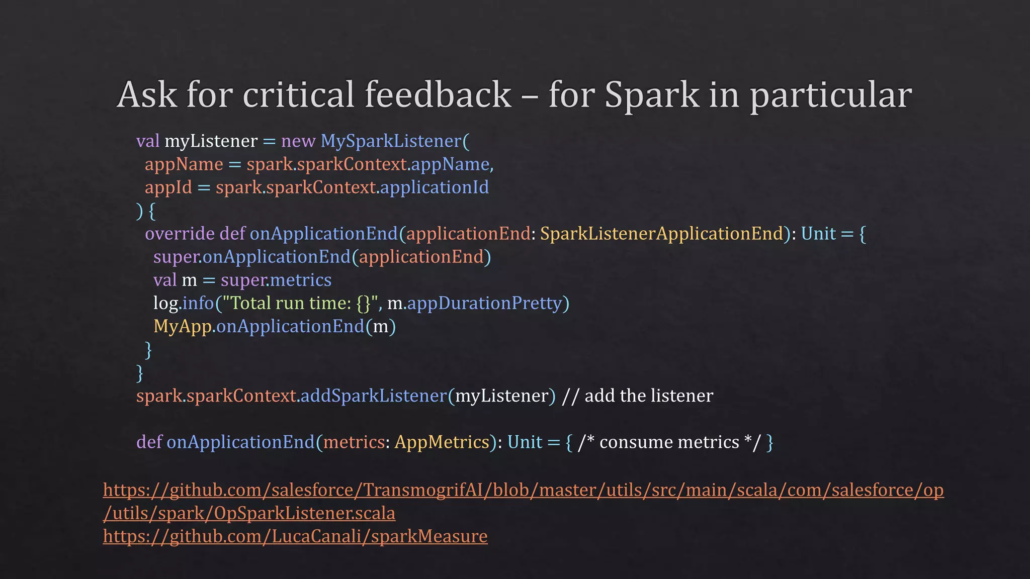 https://github.com/salesforce/TransmogrifAI/blob/master/utils/src/main/scala/com/salesforce/op
/utils/spark/OpSparkListener.scala
https://github.com/LucaCanali/sparkMeasure
val myListener = new MySparkListener(
appName = spark.sparkContext.appName,
appId = spark.sparkContext.applicationId
) {
override def onApplicationEnd(applicationEnd: SparkListenerApplicationEnd): Unit = {
super.onApplicationEnd(applicationEnd)
val m = super.metrics
log.info("Total run time: {}", m.appDurationPretty)
MyApp.onApplicationEnd(m)
}
}
spark.sparkContext.addSparkListener(myListener) // add the listener
def onApplicationEnd(metrics: AppMetrics): Unit = { /* consume metrics */ }
 