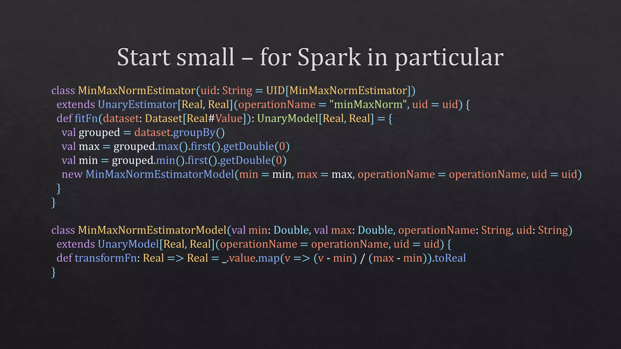 class MinMaxNormEstimator(uid: String = UID[MinMaxNormEstimator])
extends UnaryEstimator[Real, Real](operationName = "minMaxNorm", uid = uid) {
def fitFn(dataset: Dataset[Real#Value]): UnaryModel[Real, Real] = {
val grouped = dataset.groupBy()
val max = grouped.max().first().getDouble(0)
val min = grouped.min().first().getDouble(0)
new MinMaxNormEstimatorModel(min = min, max = max, operationName = operationName, uid = uid)
}
}
class MinMaxNormEstimatorModel(val min: Double, val max: Double, operationName: String, uid: String)
extends UnaryModel[Real, Real](operationName = operationName, uid = uid) {
def transformFn: Real => Real = _.value.map(v => (v - min) / (max - min)).toReal
}
 