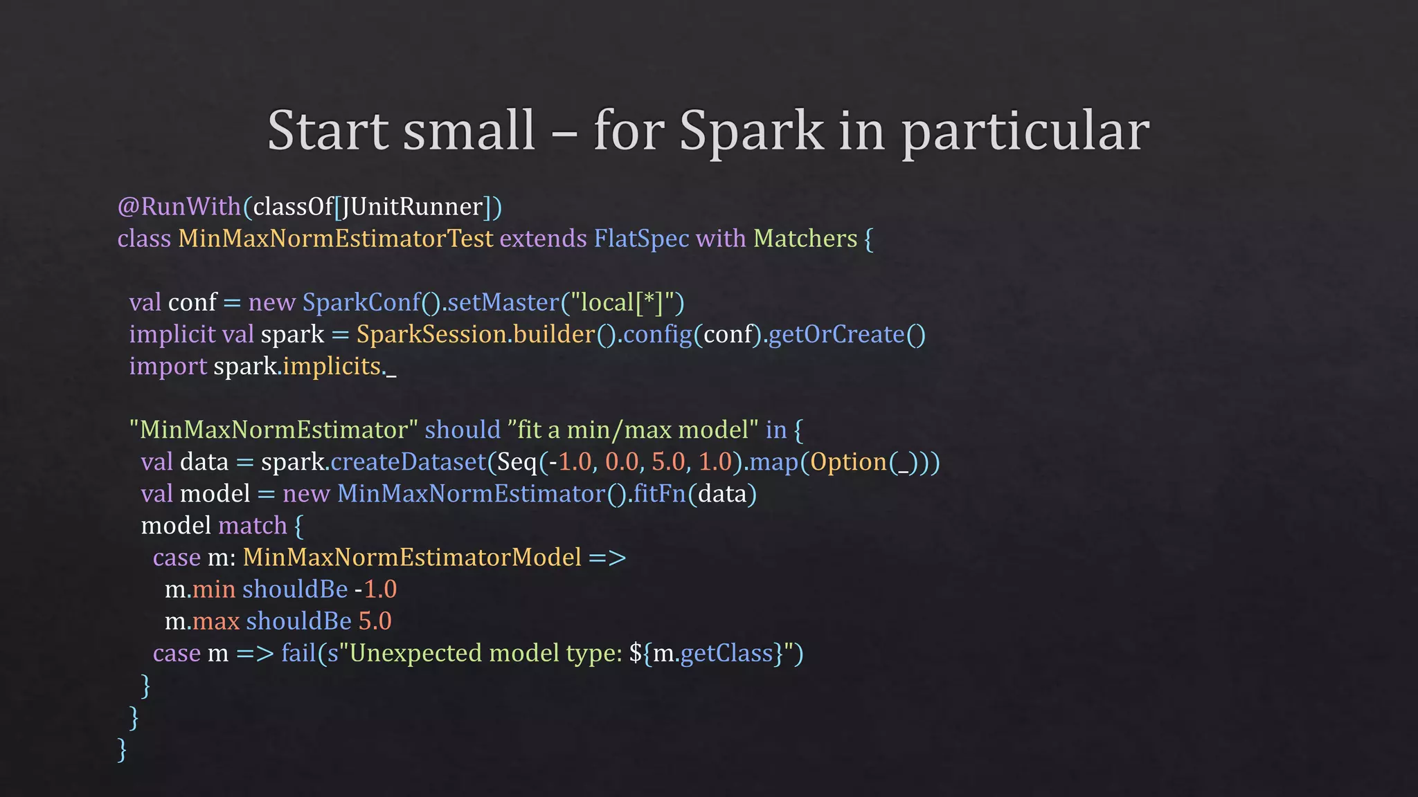 @RunWith(classOf[JUnitRunner])
class MinMaxNormEstimatorTest extends FlatSpec with Matchers {
val conf = new SparkConf().setMaster("local[*]")
implicit val spark = SparkSession.builder().config(conf).getOrCreate()
import spark.implicits._
"MinMaxNormEstimator" should ”fit a min/max model" in {
val data = spark.createDataset(Seq(-1.0, 0.0, 5.0, 1.0).map(Option(_)))
val model = new MinMaxNormEstimator().fitFn(data)
model match {
case m: MinMaxNormEstimatorModel =>
m.min shouldBe -1.0
m.max shouldBe 5.0
case m => fail(s"Unexpected model type: ${m.getClass}")
}
}
}
 