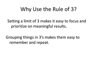 Why Use the Rule of 3?,[object Object],Setting a limit of 3 makes it easy to focus and prioritize on meaningful results.,[object Object],Grouping things in 3’s makes them easy to remember and repeat.,[object Object]
