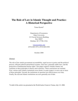 The Rule of Law in Islamic Thought and Practice:
A Historical Perspective
Timur Kuran*
Department of Economics
Duke University
213 Social Sciences Building
Box 90097
Durham, NC 27708, USA
t.kuran@duke.edu
(919) 660-1872, (919) 660-4302
October 2008
Abstract
The rule of law entails government accountability, equal access to justice and the political
process, efficient judicial and political systems, clear laws, generally stable laws, and the
protection of fundamental human rights. This paper explores whether Islamic law
conforms to these principles in theory and in practice. Three conclusions are reached.
First, various early Islamic institutions were meant, in some respect, to serve one or more
of these principles. Second, the institutions in question lost effectiveness over time.
Finally, the relevant Islamic institutions are now generally out of date.
*A draft of this article was presented at the World Justice Forum in Vienna, July 2-5, 2008.
 