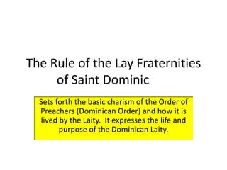 The Rule of the Lay Fraternities 
of Saint Dominic 
Sets forth the basic charism of the Order of 
Preachers (Dominican Order) and how it is 
lived by the Laity. It expresses the life and 
purpose of the Dominican Laity. 
 