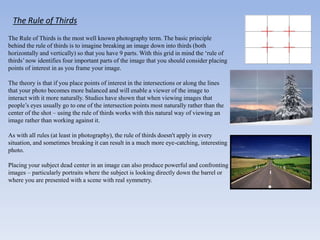 The Rule of Thirds
The Rule of Thirds is the most well known photography term. The basic principle
behind the rule of thirds is to imagine breaking an image down into thirds (both
horizontally and vertically) so that you have 9 parts. With this grid in mind the ‘rule of
thirds’now identifies four important parts of the image that you should consider placing
points of interest in as you frame your image.
The theory is that if you place points of interest in the intersections or along the lines
that your photo becomes more balanced and will enable a viewer of the image to
interact with it more naturally. Studies have shown that when viewing images that
people’s eyes usually go to one of the intersection points most naturally rather than the
center of the shot – using the rule of thirds works with this natural way of viewing an
image rather than working against it.
As with all rules (at least in photography), the rule of thirds doesn't apply in every
situation, and sometimes breaking it can result in a much more eye-catching, interesting
photo.
Placing your subject dead center in an image can also produce powerful and confronting
images – particularly portraits where the subject is looking directly down the barrel or
where you are presented with a scene with real symmetry.
 