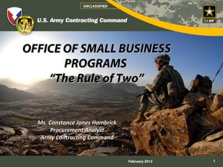 UNCLASSIFIED




OFFICE OF SMALL BUSINESS
       PROGRAMS
    “The Rule of Two”


  Ms. Constance Jones Hambrick
      Procurement Analyst
   Army Contracting Command


                                 February 2012   1
 