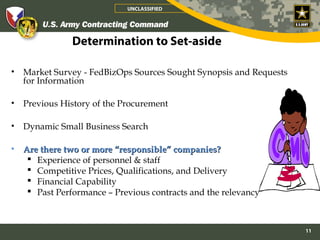 UNCLASSIFIED




                Determination to Set-aside

•   Market Survey - FedBizOps Sources Sought Synopsis and Requests
    for Information

•   Previous History of the Procurement

•   Dynamic Small Business Search

•   Are there two or more “responsible” companies?
      Experience of personnel & staff
      Competitive Prices, Qualifications, and Delivery
      Financial Capability
      Past Performance – Previous contracts and the relevancy



                                                                     11
 