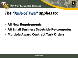 The “Rule of Two” applies to:

• All New Requirements
• All Small Business Set-Aside Re-competes
• Multiple Award Contract Task Orders




                  UNCLASSIFIED               12
 