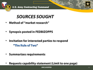 SOURCES SOUGHT
• Method of “market research”

• Synopsis posted in FEDBIZOPPS

• Invitation for interested parties to respond
     ”The Rule of Two”

• Summarizes requirements

• Requests capability statement (Limit to one page)
                          UNCLASSIFIED                13
 