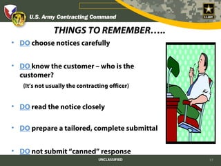 THINGS TO REMEMBER…..
• DO choose notices carefully


• DO know the customer – who is the
  customer?
   (It’s not usually the contracting officer)


• DO read the notice closely

• DO prepare a tailored, complete submittal


• DO not submit “canned” response
                                UNCLASSIFIED    17
 