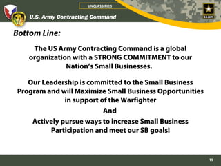 UNCLASSIFIED




Bottom Line:
    The US Army Contracting Command is a global
   organization with a STRONG COMMITMENT to our
              Nation’s Small Businesses.

   Our Leadership is committed to the Small Business
Program and will Maximize Small Business Opportunities
              in support of the Warfighter
                          And
    Actively pursue ways to increase Small Business
         Participation and meet our SB goals!


                                                         19
 