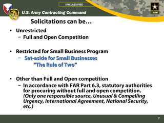 UNCLASSIFIED




        Solicitations can be…
• Unrestricted
   – Full and Open Competition

• Restricted for Small Business Program
   – Set-aside for Small Businesses
         ”The Rule of Two”

• Other than Full and Open competition
   – In accordance with FAR Part 6.3, statutory authorities
     for procuring without full and open competition.
     (Only one responsible source, Unusual & Compelling
     Urgency, International Agreement, National Security,
     etc.)

                                                              7
 
