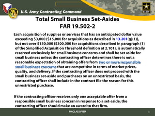 Total Small Business Set-Asides
                     FAR 19.502-2
Each acquisition of supplies or services that has an anticipated dollar value
 exceeding $3,000 ($15,000 for acquisitions as described in 13.201(g)(1)),
 but not over $150,000 ($300,000 for acquisitions described in paragraph (1)
 of the Simplified Acquisition Threshold definition at 2.101), is automatically
 reserved exclusively for small business concerns and shall be set aside for
 small business unless the contracting officer determines there is not a
 reasonable expectation of obtaining offers from two or more responsible
 small business concerns that are competitive in terms of market prices,
 quality, and delivery. If the contracting officer does not proceed with the
 small business set-aside and purchases on an unrestricted basis, the
 contracting officer shall include in the contract file the reason for this
 unrestricted purchase.

If the contracting officer receives only one acceptable offer from a
 responsible small business concern in response to a set-aside, the
 contracting officer should make an award to that firm.
                                 UNCLASSIFIED                                     8
 