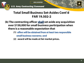 UNCLASSIFIED




       Total Small Business Set-Asides Cont’d
                    FAR 19.502-2
(b) The contracting officer shall set aside any acquisition
   over $150,000 for small business participation when
   there is a reasonable expectation that
       (1) offers will be obtained from at least two responsible
          small business concerns ; and
       (2) award will be made at fair market prices.




                                                                   9
 