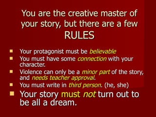 You are the creative master of
    your story, but there are a few
                    RULES
   Your protagonist must be believable
   You must have some connection with your
    character.
   Violence can only be a minor part of the story,
    and needs teacher approval.
   You must write in third person. (he, she)
   Your story must not turn out to
    be all a dream.
 