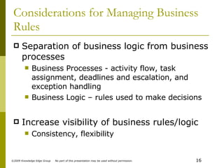 Considerations for Managing Business Rules Separation of business logic from business processes Business Processes - activity flow, task assignment, deadlines and escalation, and exception handling Business Logic – rules used to make decisions Increase visibility of business rules/logic Consistency, flexibility 