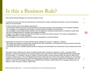 Is this a Business Rule?  The system needs to determine the volume of softwood lumber that a company can expend in a month.  A company will be allocated an original volume based on the company's Region Quota Value and the month's Prevailing Monthly Price and Expected US Consumption.  For example, if January is subject to a volume restraint, and the company's region has opted for Option B, the company's original quota is 112% of the Regional Quota Value; determined to be 3.34% of the monthly expected U.S. consumption multiplied by a price adjustment factor (when the framing lumber composite (FLC) average monthly price is at $US336 or over, the factor is 1; when the FLC average monthly price is at $US316-335, the factor is 32/34; when the FLC average monthly price is at US$315 or under, the factor is 30/34).  AND SO ON...  Interest rates for income tax, for the first calendar quarter, effective from January 1 to March 31, 2009 are: - The interest rate charged on overdue taxes, Canada Pension Plan contributions, and Employment Insurance premiums will be 6%. - The interest rate paid on overpayments will be 4%. - The interest rate used to calculate taxable benefits for employees and shareholders from interest-free and low-interest loans will be 2%.  A charity should be aware of the following requirements: - Limit using the charity's resources for social activities and fundraising activities as they generally are not considered charitable.  - Do not engage in any activities that may directly or indirectly support or facilitate an act of terrorism.  - Do not engage in any prohibited political activities, such as supporting or opposing a political party or candidate for public office.  - Gift only to qualified donees (for example, other registered charities).  - Engage in only related business activities that accomplish or promote the charity's purposes, if the charity is designated as a charitable organization or a public foundation.  - Do not engage in any business activities if the charity is designated as a private foundation.  A customer can have more than one name because it could be part of a large, multinational corporation, and we are brokering a policy for only one location.  Only a Senior Records Manager can correct the contents of a file. 