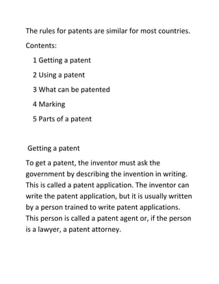 The rules for patents are similar for most countries.
Contents:
  1 Getting a patent
  2 Using a patent
  3 What can be patented
  4 Marking
  5 Parts of a patent


Getting a patent
To get a patent, the inventor must ask the
government by describing the invention in writing.
This is called a patent application. The inventor can
write the patent application, but it is usually written
by a person trained to write patent applications.
This person is called a patent agent or, if the person
is a lawyer, a patent attorney.
 
