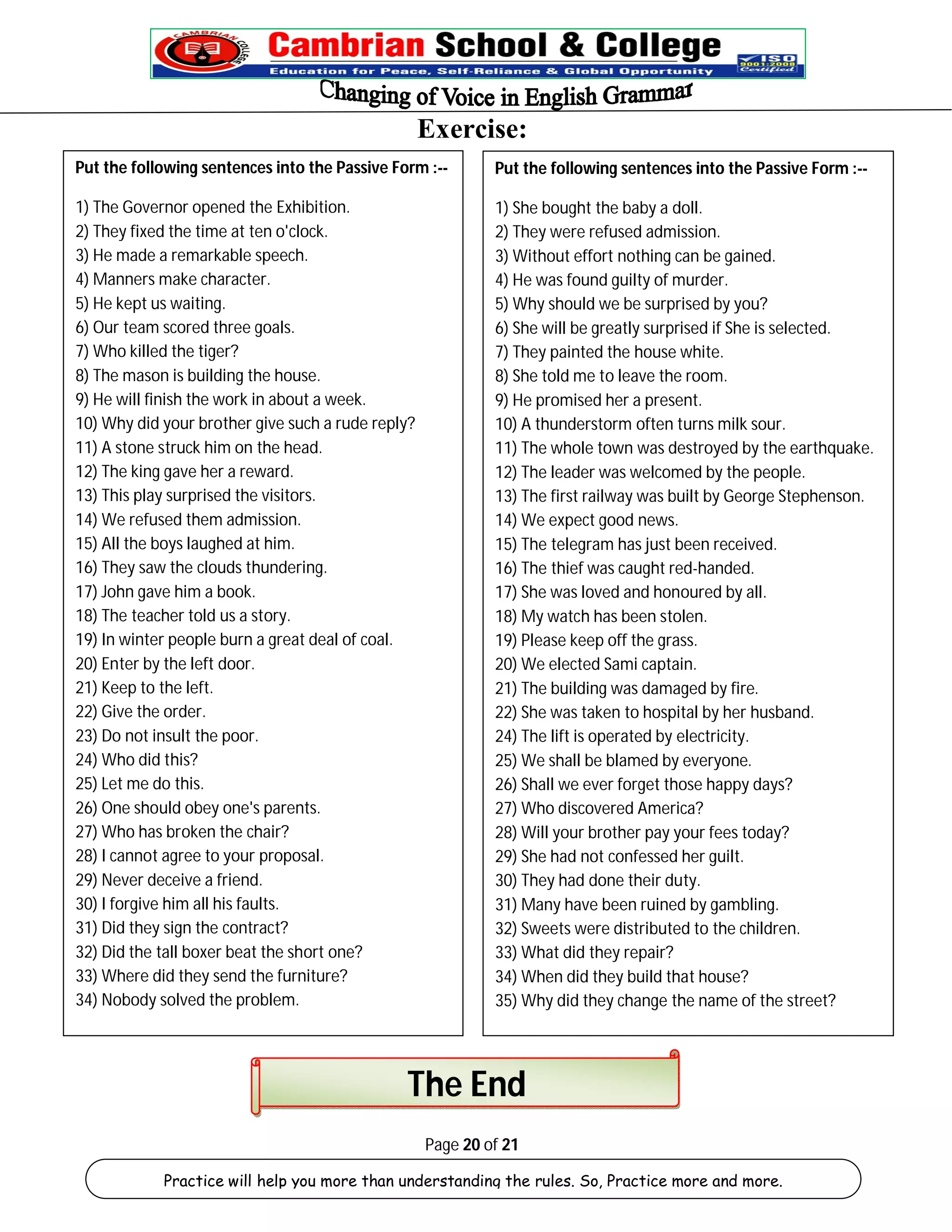Exercise: 
Put the following sentences into the Passive Form :-- 
1) The Governor opened the Exhibition. 
2) They fixed the time at ten o'clock. 
3) He made a remarkable speech. 
4) Manners make character. 
5) He kept us waiting. 
6) Our team scored three goals. 
7) Who killed the tiger? 
8) The mason is building the house. 
9) He will finish the work in about a week. 
10) Why did your brother give such a rude reply? 
11) A stone struck him on the head. 
12) The king gave her a reward. 
13) This play surprised the visitors. 
14) We refused them admission. 
15) All the boys laughed at him. 
16) They saw the clouds thundering. 
17) John gave him a book. 
18) The teacher told us a story. 
19) In winter people burn a great deal of coal. 
20) Enter by the left door. 
21) Keep to the left. 
22) Give the order. 
23) Do not insult the poor. 
24) Who did this? 
25) Let me do this. 
26) One should obey one's parents. 
27) Who has broken the chair? 
28) I cannot agree to your proposal. 
29) Never deceive a friend. 
30) I forgive him all his faults. 
31) Did they sign the contract? 
32) Did the tall boxer beat the short one? 
33) Where did they send the furniture? 
34) Nobody solved the problem. 
Put the following sentences into the Passive Form :-- 
1) She bought the baby a doll. 
2) They were refused admission. 
3) Without effort nothing can be gained. 
4) He was found guilty of murder. 
5) Why should we be surprised by you? 
6) She will be greatly surprised if She is selected. 
7) They painted the house white. 
8) She told me to leave the room. 
9) He promised her a present. 
10) A thunderstorm often turns milk sour. 
11) The whole town was destroyed by the earthquake. 
12) The leader was welcomed by the people. 
13) The first railway was built by George Stephenson. 
14) We expect good news. 
15) The telegram has just been received. 
16) The thief was caught red-handed. 
17) She was loved and honoured by all. 
18) My watch has been stolen. 
19) Please keep off the grass. 
20) We elected Sami captain. 
21) The building was damaged by fire. 
22) She was taken to hospital by her husband. 
24) The lift is operated by electricity. 
25) We shall be blamed by everyone. 
26) Shall we ever forget those happy days? 
27) Who discovered America? 
28) Will your brother pay your fees today? 
29) She had not confessed her guilt. 
30) They had done their duty. 
31) Many have been ruined by gambling. 
32) Sweets were distributed to the children. 
33) What did they repair? 
34) When did they build that house? 
35) Why did they change the name of the street? 
The End 
Page 20 of 21 
Practice will help you more than understanding the rules. So, Practice more and more. 
 