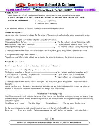 What is Voice? 
 Voice is the property of verb which shows whether the subject is performing or experiencing the action 
When a sentence is written, it can either be written in active voice or passive voice. 
What is active voice? 
Active voice is the voice used to indicate that the subject of the sentence is performing the action or causing the action. 
The following examples show that the subject is doing the verb's action. 
The dog jumped onto the boy. The dog (subject) is doing the jumping (verb). 
Kristy will give a book report to the class. Kristy (subject) is doing the giving (verb). 
The computer ate my paper. The computer (subject) is doing the eating (verb). 
A sentence is written in the active voice if the subject—the main person, place, thing, or idea—performs the action. 
A straightforward example is the sentence – 
"Steve loves Amy." (Steve is the subject, and he is doing the action: he loves Amy, the object of the sentence.) 
What Is Passive Voice? 
Passive voice is the voice used when the subject is the recipient of the action. 
These examples show the subject being acted upon by the verb. 
The boy was jumped on by the dog. Boy (subject) was being jumped on (verb) 
A book report will be given by Kristy to the class. Report (subject) will be given (verb). 
My paper was eaten by the computer. Paper (subject) was being eaten (verb). 
A sentence is written in the passive voice if the subject—the main person, place, thing, or idea—receives the action. 
Examples: 
Amy is loved by Steve." The subject of the sentence becomes Amy, but she isn't doing anything. Rather, she is just the 
recipient of Steve's love. The focus of the sentence has changed from Steve to Amy. 
Precondition of changing voice 
The object of the active verb becomes the subject of the passive verb. Therefore, sentences which do not have an object 
cannot be changed into the passive. The following sentences, for instance, cannot be changed into the passive because they 
do not have objects. 
The old man sat in a corner. The child sleeps. The wind blows. The dog barks. The fire burns. 
So, the Passive voice can be made only of transitive verb, i.e. if the verb is followed by an object. 
I help you. I do not write novels. Which newspaper do you read? We love our country. Inform the Police. 
Page 1 of 21 
There are two kinds of voice: 
Practice will help you more than understanding the rules. So, Practice more and more. 
 