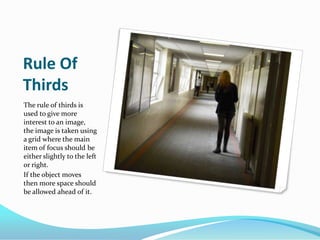 Rule Of ThirdsThe rule of thirds is used to give more interest to an image, the image is taken using a grid where the main item of focus should be either slightly to the left or right. If the object moves then more space should be allowed ahead of it.