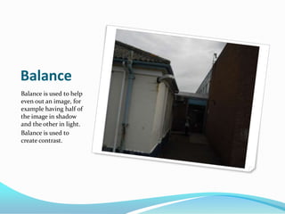 BalanceBalance is used to help even out an image, for example having half of the image in shadow and the other in light.Balance is used to create contrast.