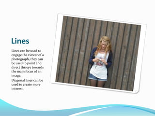 LinesLines can be used to engage the viewer of a photograph, they can be used to point and direct the eye towards the main focus of an image. Diagonal lines can be used to create more interest.