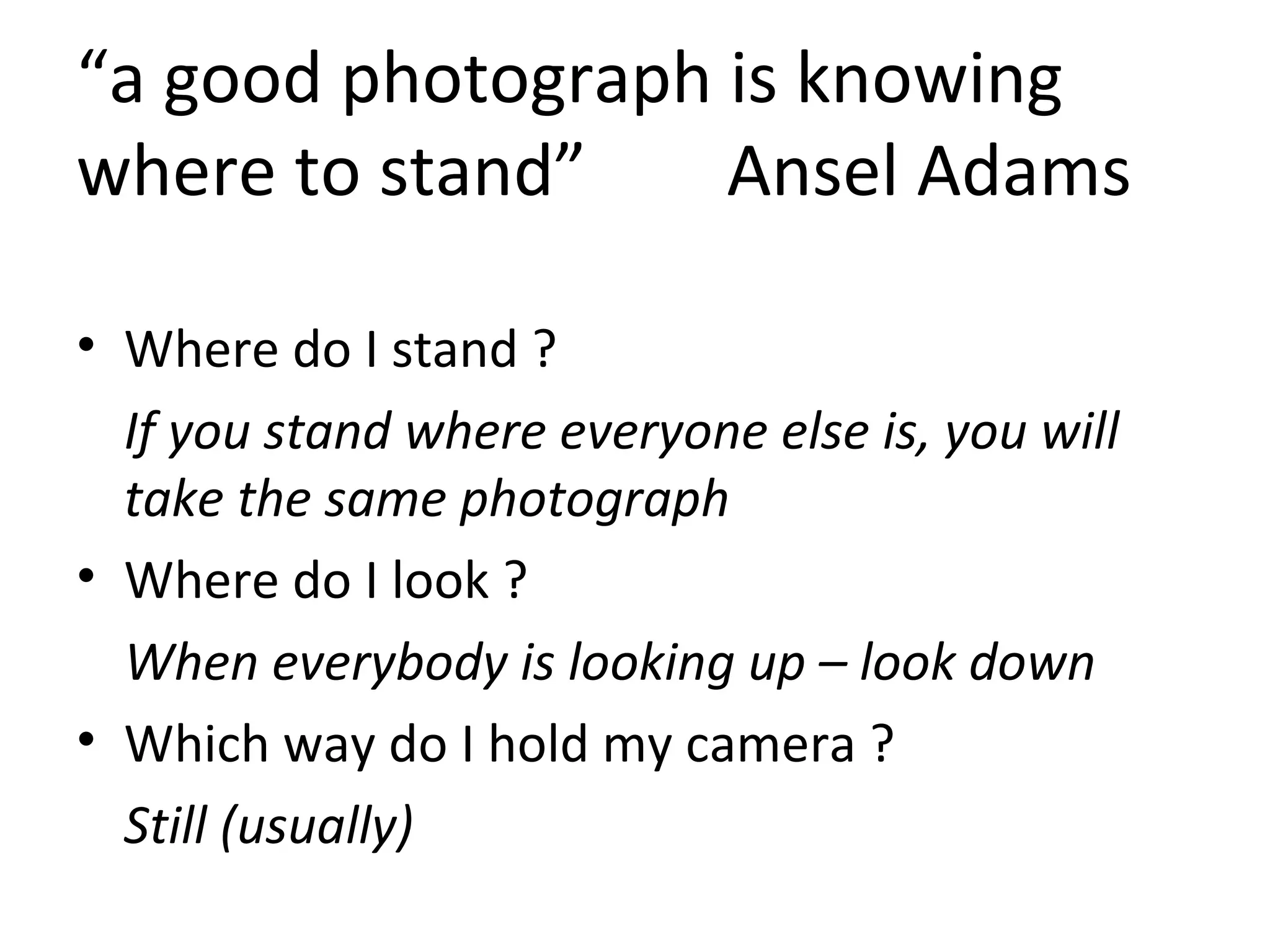 “a good photograph is knowing
where to stand” Ansel Adams
• Where do I stand ?
If you stand where everyone else is, you will
take the same photograph
• Where do I look ?
When everybody is looking up – look down
• Which way do I hold my camera ?
Still (usually)
 