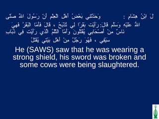 . قَالَ ابْنُ هِشَامٍ  :  وَحَدّثَنِي بَعْضُ أَهْلِ الْعِلْمِ أَنّ رَسُولَ اللّهِ صَلّى اللّهُ عَلَيْهِ وَسَلّمَ قَالَ :  رَأَيْت بَقَرًا لِي تُذْبَحُ ، قَالَ فَأَمّا الْبَقَرُ فَهِيَ نَاسٌ مِنْ أَصْحَابِي يُقْتَلُونَ وَأَمّا الثّلْمُ الّذِي رَأَيْت فِي ذُبَابِ سَيْفِي ، فَهُوَ رَجُلٌ مِنْ أَهْلِ بَيْتِي يُقْتَلُ He (SAWS) saw that he was wearing a strong shield, his sword was broken and some cows were being slaughtered. 