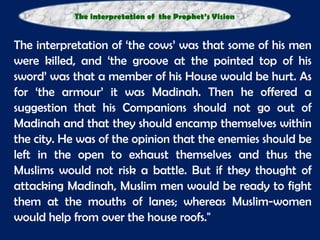   The interpretation of ‘the cows’ was that some of his men were killed, and ‘the groove at the pointed top of his sword’ was that a member of his House would be hurt. As for ‘the armour’ it was Madinah. Then he offered a suggestion that his Companions should not go out of Madinah and that they should encamp themselves within the city. He was of the opinion that the enemies should be left in the open to exhaust themselves and thus the Muslims would not risk a battle. But if they thought of attacking Madinah, Muslim men would be ready to fight them at the mouths of lanes; whereas Muslim-women would help from over the house roofs."  The interpretation of  the Prophet’s Vision 
