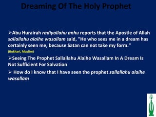 Dreaming Of The Holy Prophet    Abu Hurairah  radiyallahu anhu  reports that the Apostle of Allah  sallallahu alaihe wasallam  said, "He who sees me in a dream has certainly seen me, because Satan can not take my form."   (Bukhari, Muslim) Seeing The Prophet Sallallahu Alaihe Wasallam In A Dream Is Not Sufficient For Salvation How do I know that I have seen the prophet  sallallahu alaihe wasallam   