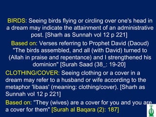 BIRDS : Seeing birds flying or circling over one's head in a dream may indicate the attainment of an administrative post. [Sharh as Sunnah vol 12 p 221]  Based on : Verses referring to Prophet David (Daoud) "The birds assembled, and all (with David) turned to (Allah in praise and repentance) and I strengthened his dominion" [Surah Saad (38_: 19-20]  CLOTHING/COVER:  Seeing clothing or a cover in a dream may refer to a husband or wife according to the metaphor 'libaas' (meaning: clothing/cover). [Sharh as Sunnah vol 12 p 221]  Based on : "They (wives) are a cover for you and you are a cover for them"  [Surah al Baqara (2): 187]  