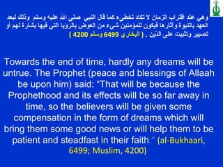 وهي عند اقتراب الزمان لا تكاد تخطىء كما قال النبي  صلى الله عليه وسلم  وذلك لبعد العهد بالنبوة وآثارها فيكون للمؤمنين شيء من العوض بالرؤيا التي فيها بشارة لهم أو تصبير وتثبيت على الدّين  .  (  البخاري  6499  وسلم  4200 ) Towards the end of time, hardly any dreams will be untrue. The Prophet (peace and blessings of Allaah be upon him) said: “That will be because the Prophethood and its effects will be so far away in time, so the believers will be given some compensation in the form of dreams which will bring them some good news or will help them to be patient and steadfast in their faith .”  (al-Bukhaari, 6499; Muslim, 4200)  