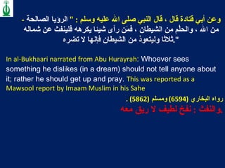 -  وعن أبي قتادة قال ، قال النبي صلى الله عليه وسلم  : "  الرؤيا الصالحة من الله ، والحلُم من الشيطان ، فمَن رأى شيئا يكرهه فلينفث عن شماله ثلاثا وليتعوذ من الشيطان فإنها لا تضره ". In al-Bukhaari narrated from Abu Hurayrah :  Whoever sees something he dislikes (in a dream) should not tell anyone about it; rather he should get up and pray.   This was reported as a Mawsool report by Imaam Muslim in his Sahe رواه البخاري  (6594)  ومسلم  (5862) .  والنفث  :  نفخ لطيف لا ريق معه  .   