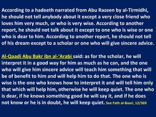 According to a hadeeth narrated from Abu Razeen by al-Tirmidhi, he should not tell anybody about it except a very close friend who loves him very much, or who is very wise. According to another report, he should not talk about it except to one who is wise or one who is dear to him. According to another report, he should not tell of his dream except to a scholar or one who will give sincere advice.  Al-Qaadi Abu Bakr ibn al-‘Arabi  said: as for the scholar, he will interpret it in a good way for him as much as he can, and the one who will give him sincere advice will teach him something that will be of benefit to him and will help him to do that. The one who is wise is the one who knows how to interpret it and will tell him only that which will help him, otherwise he will keep quiet. The one who is dear, if he knows something good he will say it, and if he does not know or he is in doubt, he will keep quiet.   See Fath al-Baari, 12/369 
