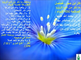 قال ابن حجر  :  فحاصل ما ذكر من أدب الرؤيا الصالحة ثلاثة أشياء  : أ  .  أن يحمد الله عليها  . ب  .  وأن يستبشر بها  . ج .  وأن يتحدث بها لكن لمن يحب دون من يكره  .     وحاصل ما ذكر من أدب الرؤيا المكروهة أخمسة أشياء  : 1 .  أن يتعوذ بالله من شرها  . ومن شر الشيطان  . 2 .  وأن يتفل حين يهب من نومه عن يساره ثلاثا  . 3.  وزاد مسلم  :  التحول من جنبه الذي كان عليه  ..... 4-  وقع  (  في البخاري  )  في باب القيد في المنام عن أبي هريرة  رابعة  وهي الصلاة ولفظه فمن رأى شيئا يكرهه فلا يقصّه على أحد وليقم فليصلّ  ووصله الإمام مسلم في صحيحه  . 5.  ولا يذكرها لأحد أصلاً  انظر  : "  فتح الباري  " ( 12 / 370 ) . 