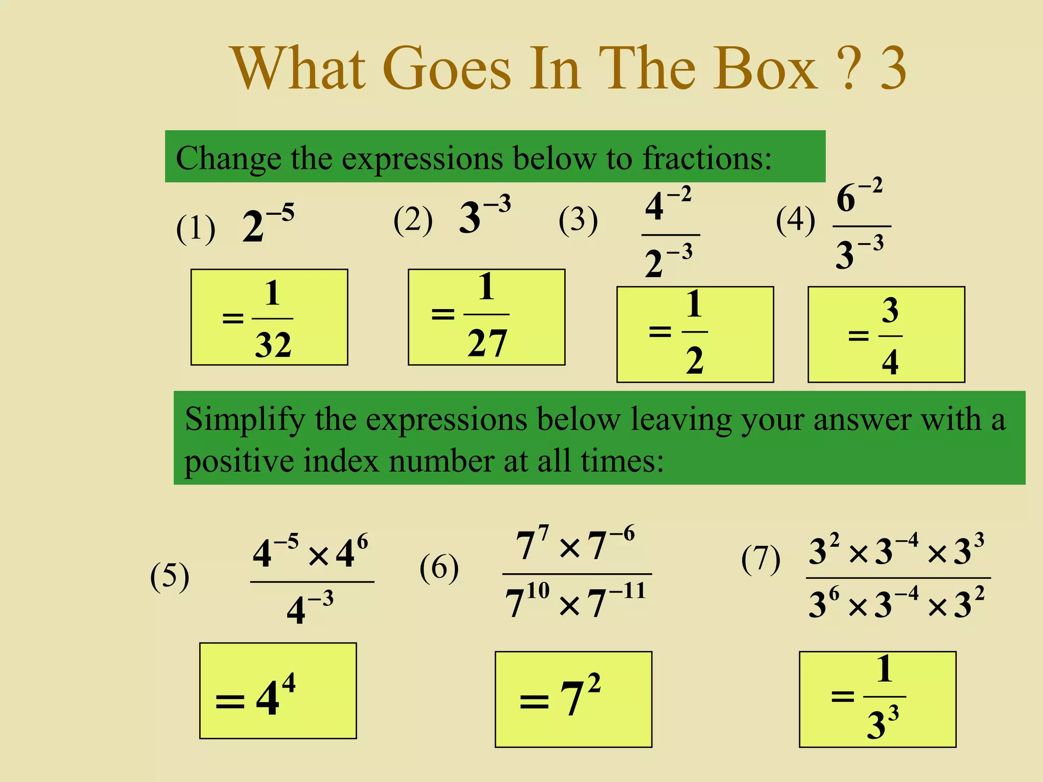 What Goes In The Box ? 3
Change the expressions below to fractions:
Simplify the expressions below leaving your answer with a
positive index number at all times:
(1)
5
2 (2)
3
3
3
2
2
4


(3) (4)
3
2
3
6


3
65
4
44


(5) 1110
67
77
77



(6) (7)
246
342
333
333




32
1

27
1

2
1

4
3

4
4 2
7 3
3
1

 