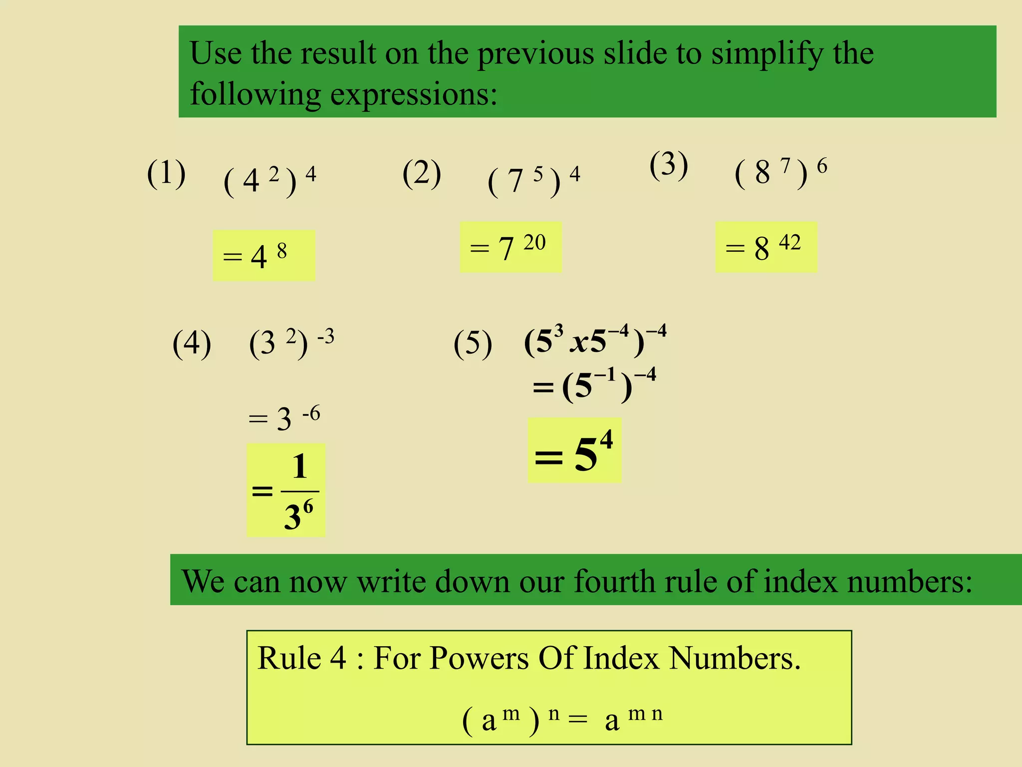 Use the result on the previous slide to simplify the
following expressions:
(1) ( 4 2 ) 4 (2) ( 7 5 ) 4 (3) ( 8 7 ) 6
= 4 8 = 7 20 = 8 42
We can now write down our fourth rule of index numbers:
Rule 4 : For Powers Of Index Numbers.
( a m ) n = a m n
(4) (3 2) -3
= 3 -6
6
3
1

41
)5( 

(5) 443
)55( 
x
4
5
 