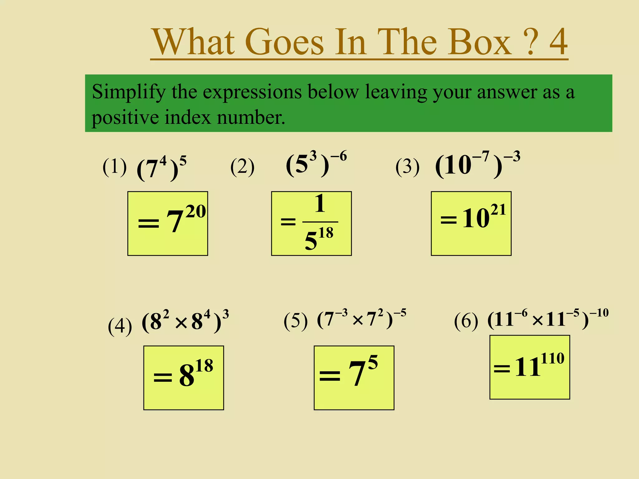 What Goes In The Box ? 4
Simplify the expressions below leaving your answer as a
positive index number.
(1) 54
)7(
63
)5( 
(2) (3)
37
)10( 
(4)
342
)88(  (5)
523
)77( 
 (6)
1056
)1111( 

20
7 18
5
1

21
10
18
8
5
7
110
11
 