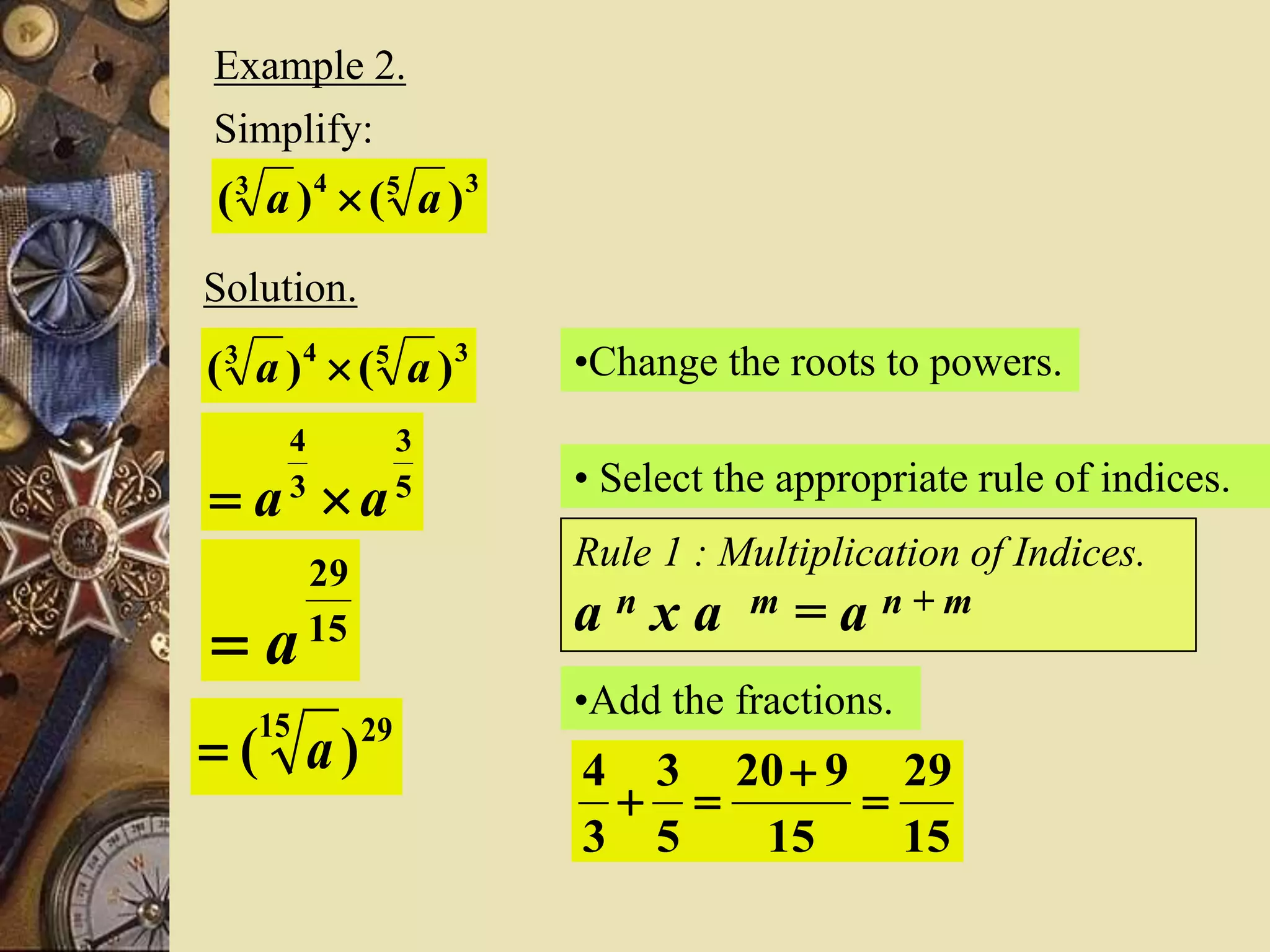 Example 2.
Simplify:
3543
)()( aa 
Solution.
•Change the roots to powers.3543
)()( aa 
5
3
3
4
aa  • Select the appropriate rule of indices.
Rule 1 : Multiplication of Indices.
a n x a m = a n + m
•Add the fractions.
15
29
15
920
5
3
3
4



15
29
a
2915
)( a
 