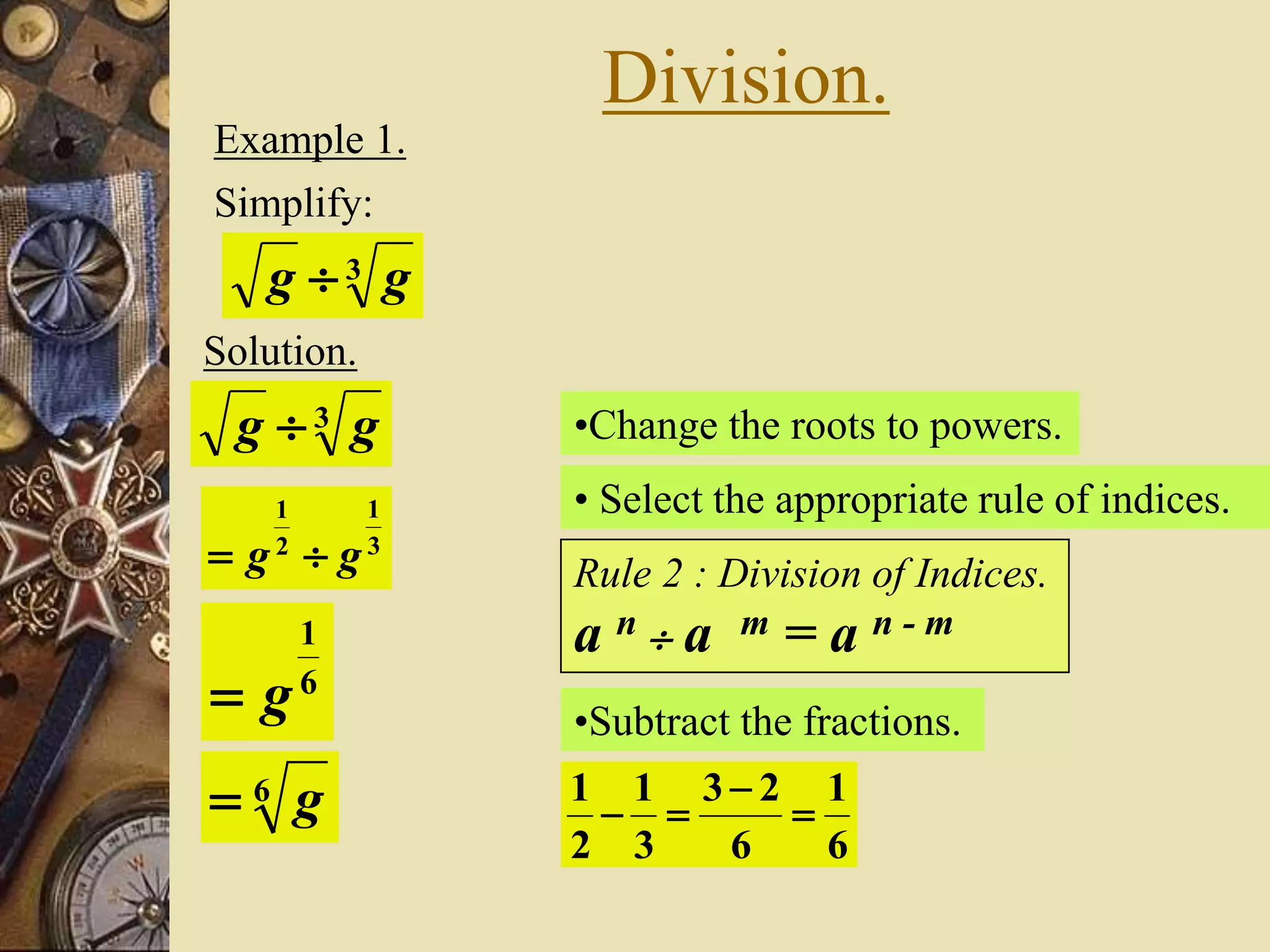 Division.
Example 1.
Simplify:
3 gg 
Solution.
•Change the roots to powers.3 gg 
3
1
2
1
gg 
• Select the appropriate rule of indices.
Rule 2 : Division of Indices.
a n  a m = a n - m
•Subtract the fractions.
6
1
6
23
3
1
2
1



6
1
g
6 g
 