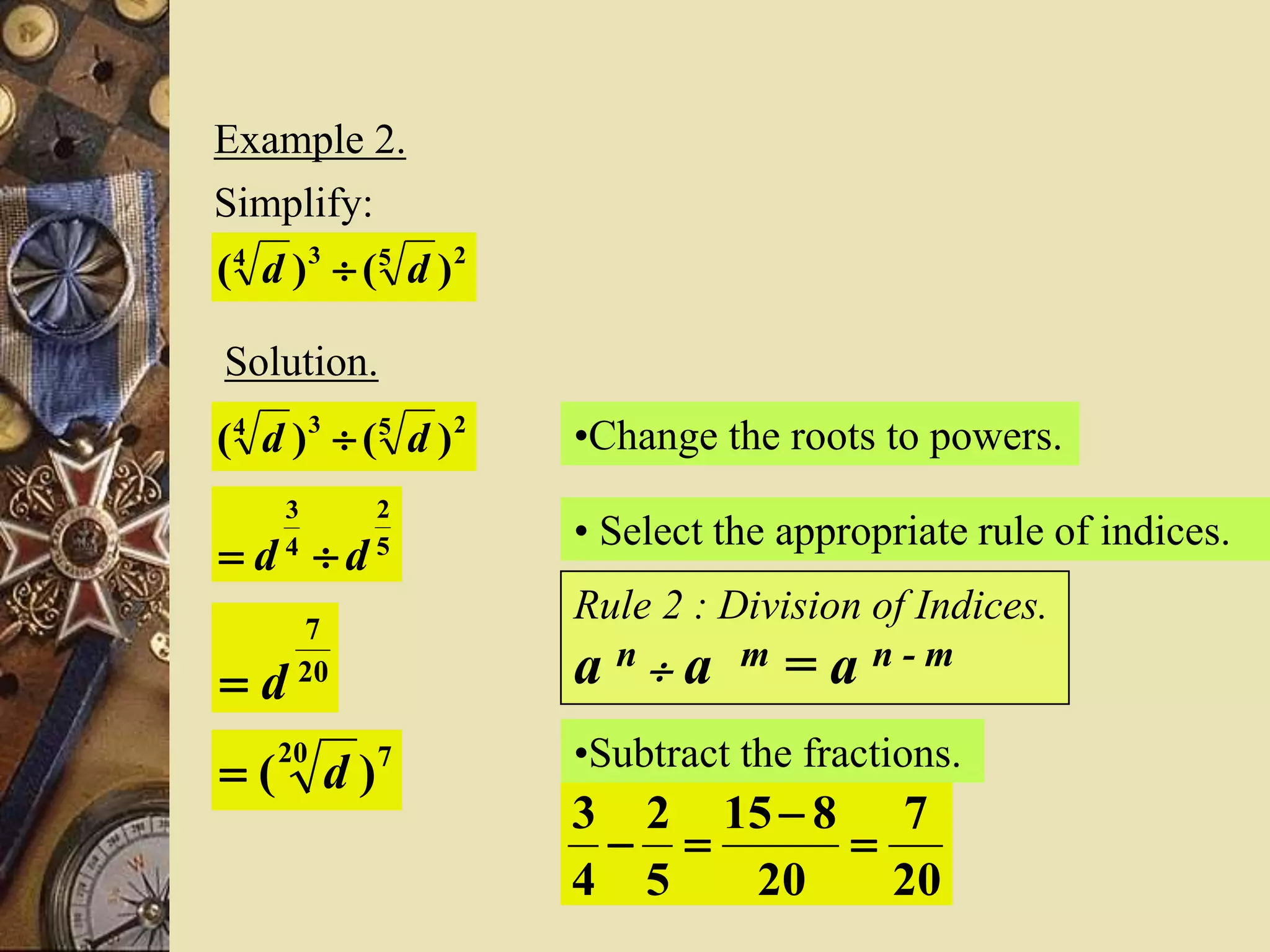 Example 2.
Simplify:
2534
)()( dd 
Solution.
2534
)()( dd  •Change the roots to powers.
5
2
4
3
dd 
• Select the appropriate rule of indices.
Rule 2 : Division of Indices.
a n  a m = a n - m
•Subtract the fractions.
20
7
20
815
5
2
4
3



20
7
d
720
)( d
 