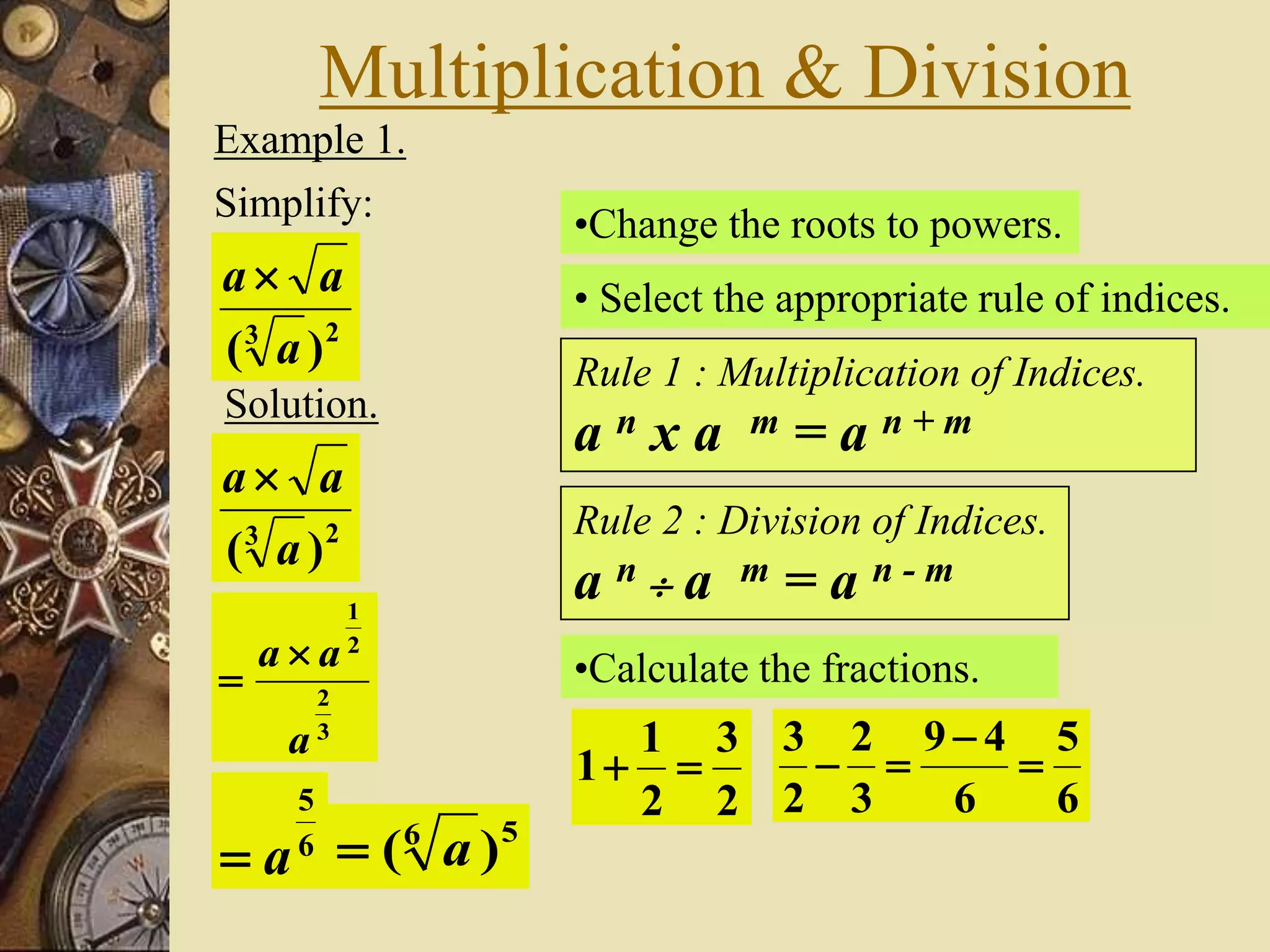 Multiplication & Division
Example 1.
Simplify:
23
)( a
aa
Solution.
23
)( a
aa
•Change the roots to powers.
3
2
2
1
a
aa 

• Select the appropriate rule of indices.
Rule 1 : Multiplication of Indices.
a n x a m = a n + m
Rule 2 : Division of Indices.
a n  a m = a n - m
•Calculate the fractions.
2
3
2
1
1 
6
5
6
49
3
2
2
3



6
5
a
56
)( a
 
