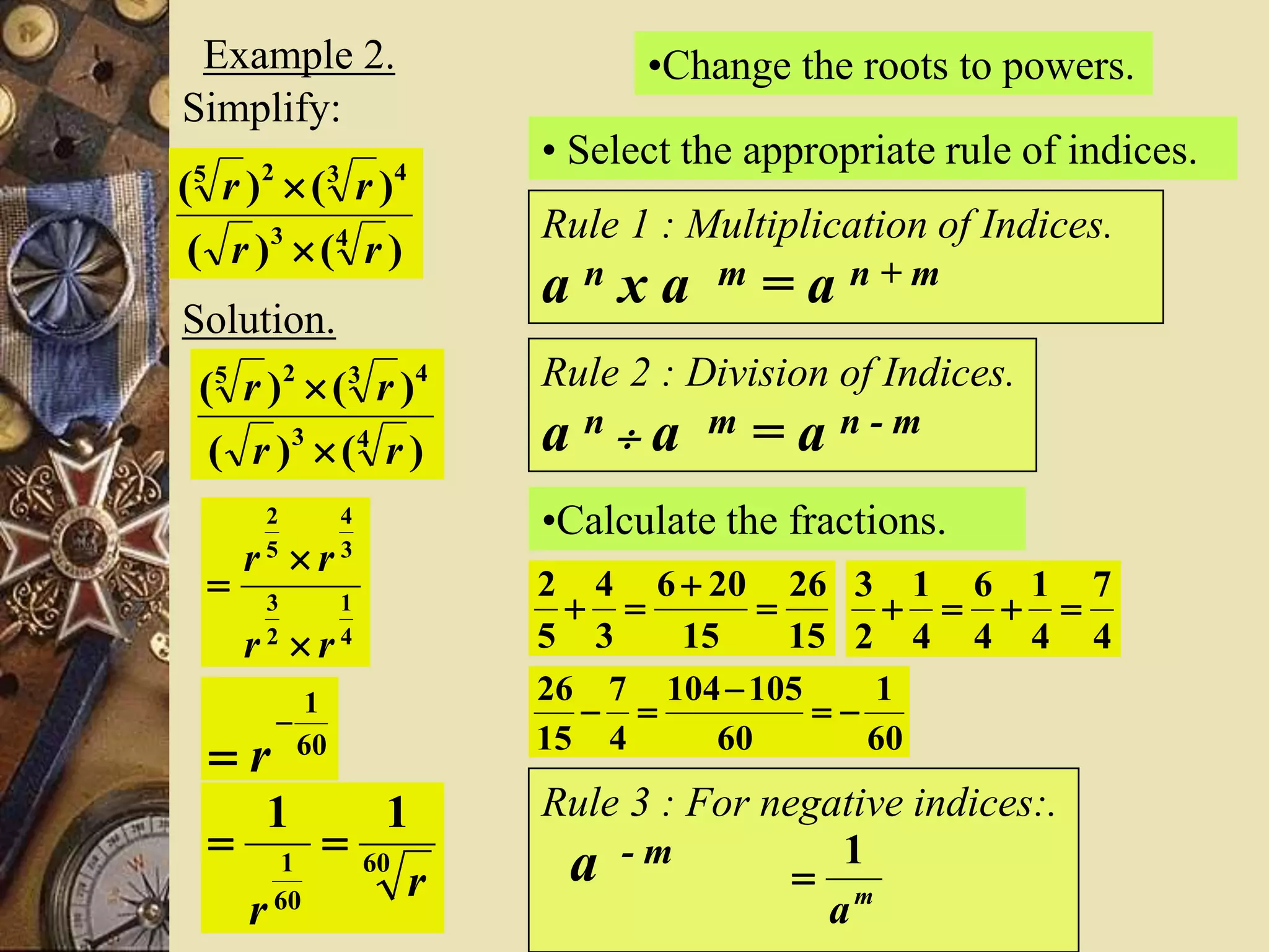 Example 2.
Simplify:
)()(
)()(
43
4325
rr
rr


Solution.
)()(
)()(
43
4325
rr
rr


•Change the roots to powers.
4
1
2
3
3
4
5
2
rr
rr



• Select the appropriate rule of indices.
Rule 1 : Multiplication of Indices.
a n x a m = a n + m
Rule 2 : Division of Indices.
a n  a m = a n - m
•Calculate the fractions.
15
26
15
206
3
4
5
2



4
7
4
1
4
6
4
1
2
3

60
1
60
105104
4
7
15
26



60
1

 r
Rule 3 : For negative indices:.
a - m
m
a
1
60
60
1
11
r
r

 