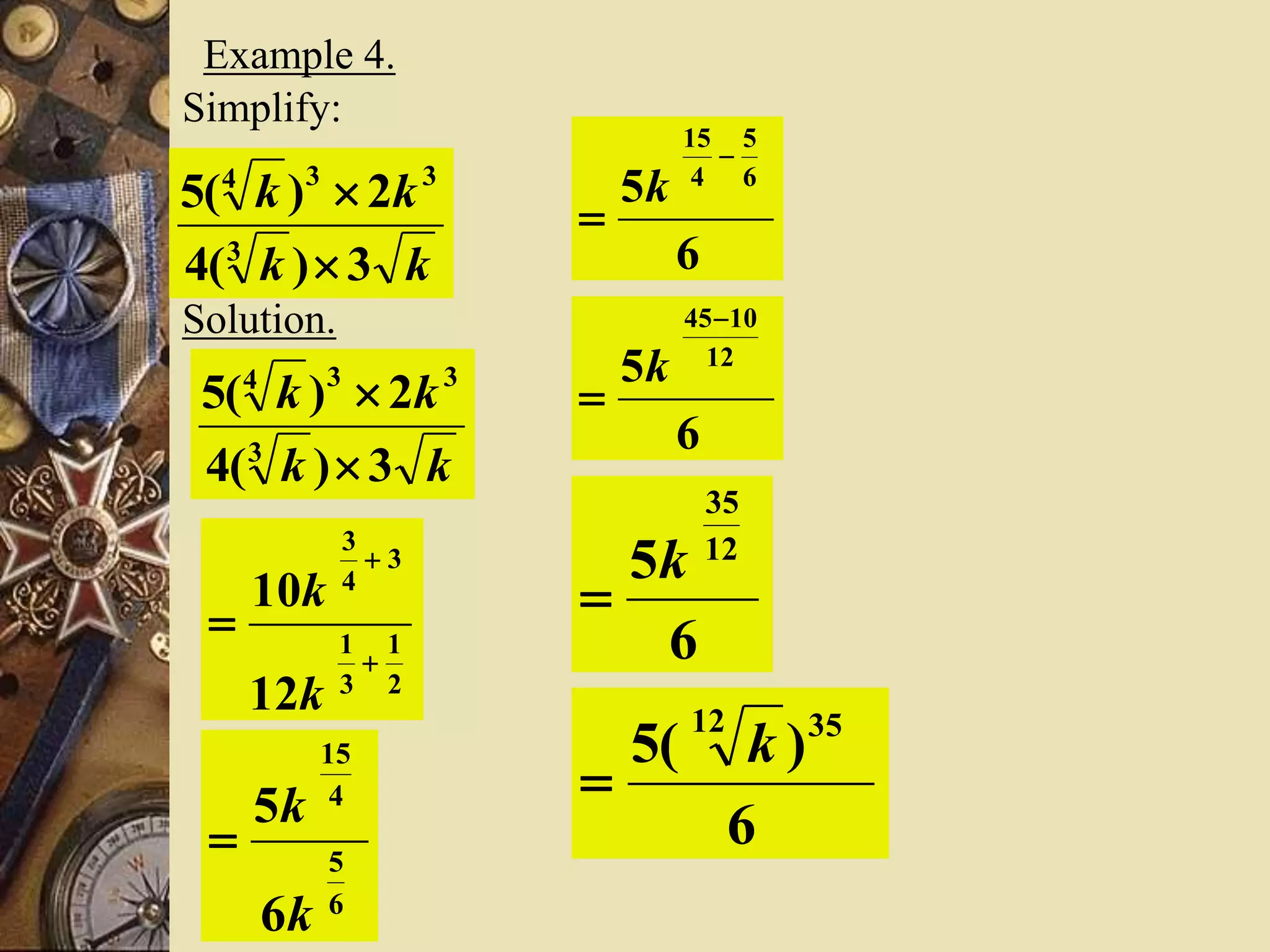 Example 4.
Simplify:
kk
kk
3)(4
2)(5
3
334


Solution.
kk
kk
3)(4
2)(5
3
334


2
1
3
1
3
4
3
12
10



k
k
6
5
4
15
6
5
k
k

6
5 6
5
4
15


k
6
5 12
1045

k
6
5 12
35
k

6
)(5 3512
k

 