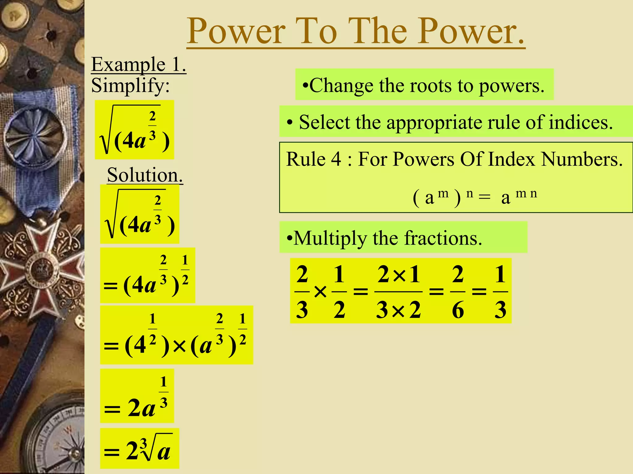 Power To The Power.
Example 1.
Simplify:
)4( 3
2
a
Solution.
)4( 3
2
a
•Change the roots to powers.
2
1
3
2
)4( a
• Select the appropriate rule of indices.
Rule 4 : For Powers Of Index Numbers.
( a m ) n = a m n
2
1
3
2
2
1
)()4( a
•Multiply the fractions.
3
1
6
2
23
12
2
1
3
2




3
1
2a
3
2 a
 
