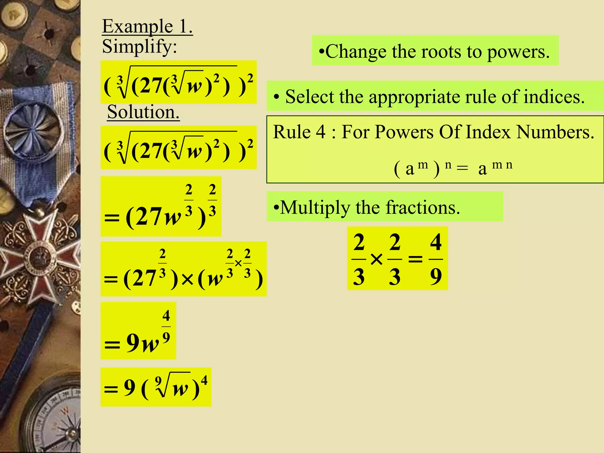 Example 1.
Simplify:
23 23
)))(27(( w
Solution.
23 23
)))(27(( w
•Change the roots to powers.
3
2
3
2
)27( w
• Select the appropriate rule of indices.
Rule 4 : For Powers Of Index Numbers.
( a m ) n = a m n
)()27( 3
2
3
2
3
2

 w
•Multiply the fractions.
9
4
3
2
3
2

9
4
9w
49
)(9 w
 